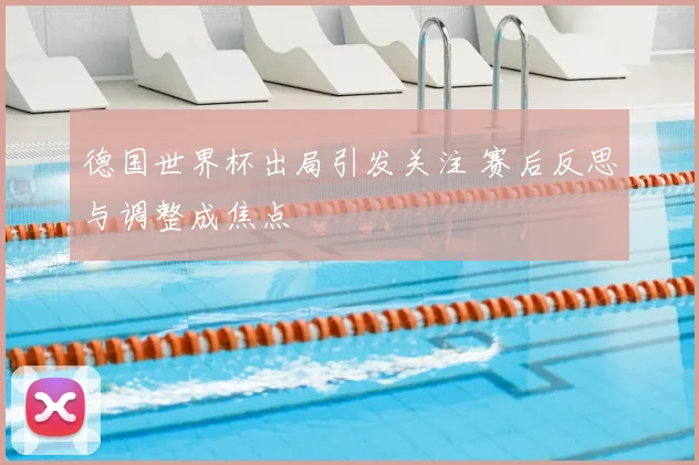 德国世界杯出局引发关注 赛后反思与调整成焦点