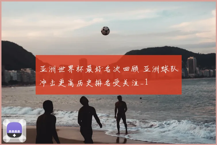 亚洲世界杯最好名次回顾 亚洲球队冲击更高历史排名受关注_1