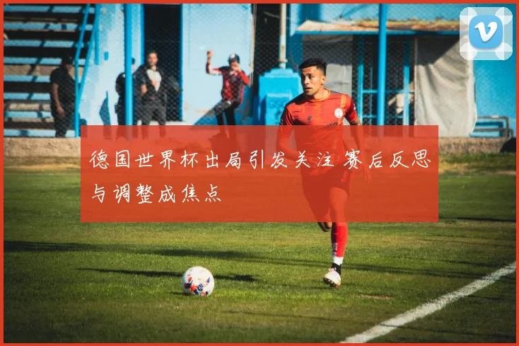 德国世界杯出局引发关注 赛后反思与调整成焦点