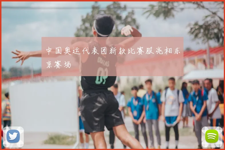 中国奥运代表团新款比赛服亮相东京赛场