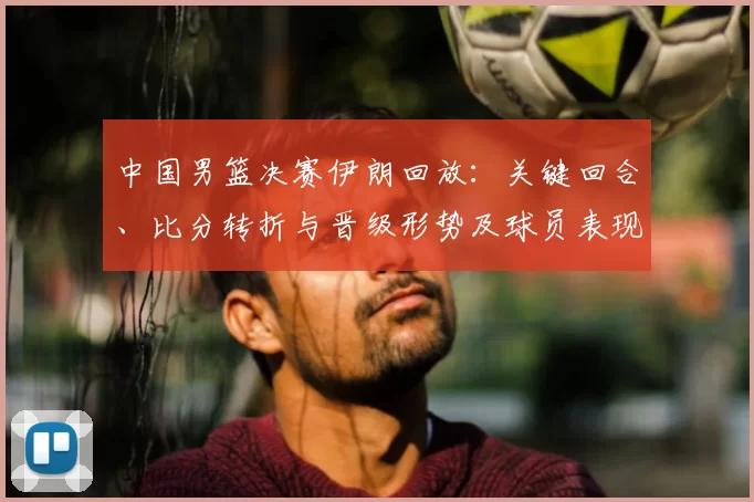 中国男篮决赛伊朗回放：关键回合、比分转折与晋级形势及球员表现解读