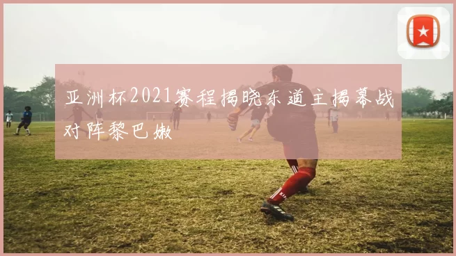 亚洲杯2021赛程揭晓东道主揭幕战对阵黎巴嫩