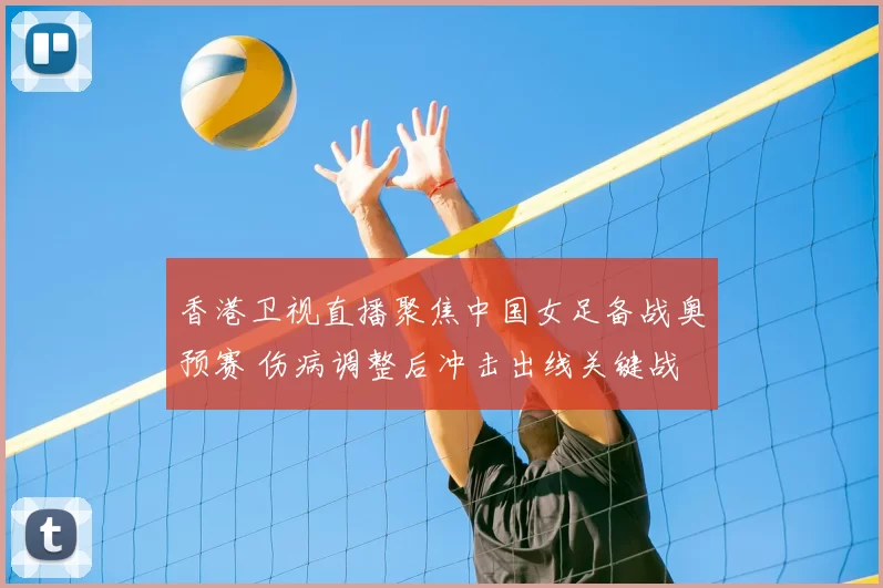 香港卫视直播聚焦中国女足备战奥预赛 伤病调整后冲击出线关键战