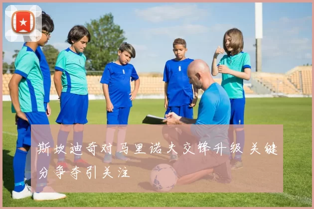 斯坎迪奇对马里诺夫交锋升级 关键分争夺引关注