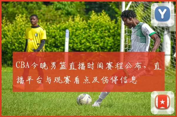 CBA今晚男篮直播时间赛程公布，直播平台与观赛看点及伤停信息