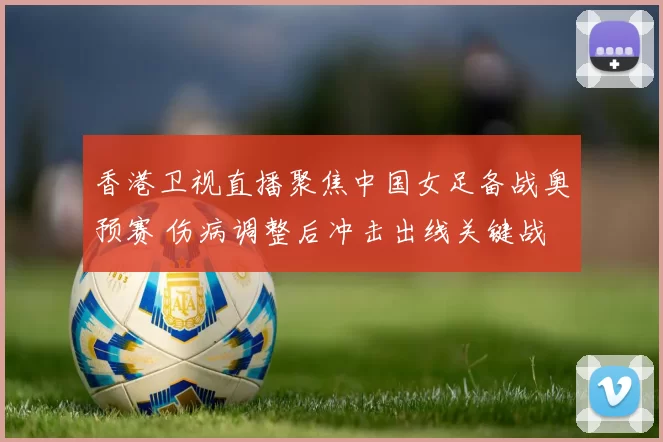 香港卫视直播聚焦中国女足备战奥预赛 伤病调整后冲击出线关键战