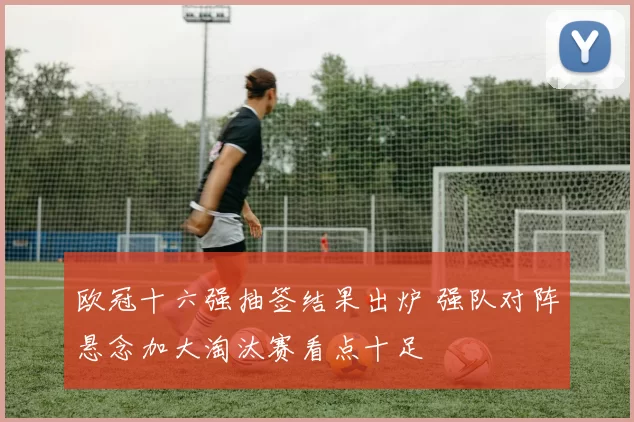 欧冠十六强抽签结果出炉 强队对阵悬念加大淘汰赛看点十足