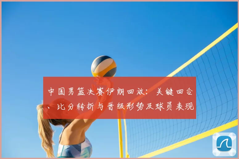 中国男篮决赛伊朗回放：关键回合、比分转折与晋级形势及球员表现解读