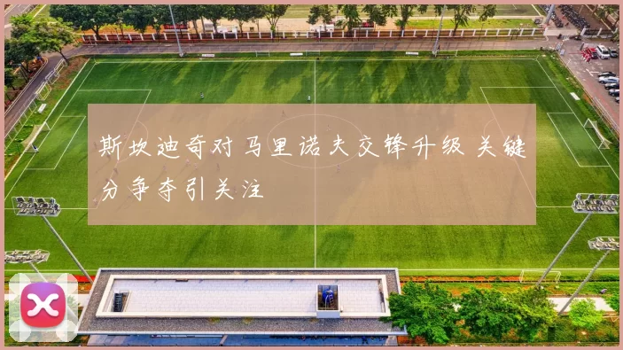 斯坎迪奇对马里诺夫交锋升级 关键分争夺引关注