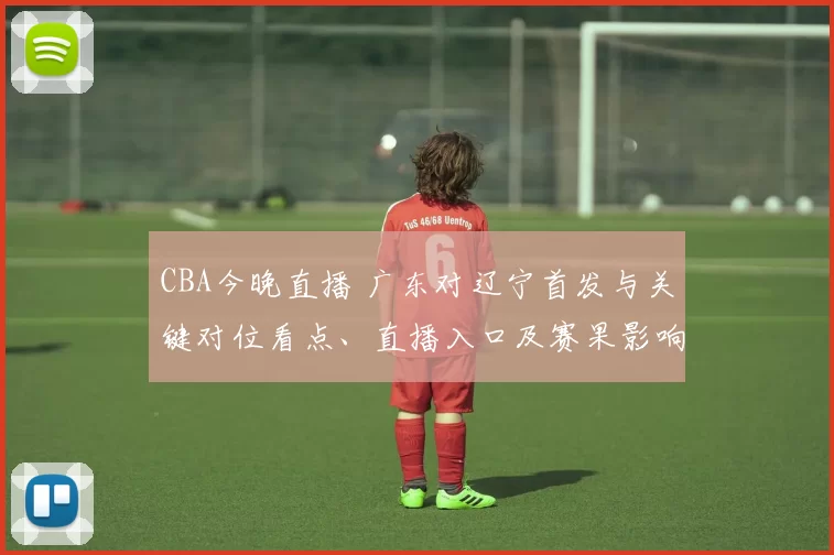 CBA今晚直播 广东对辽宁首发与关键对位看点、直播入口及赛果影响