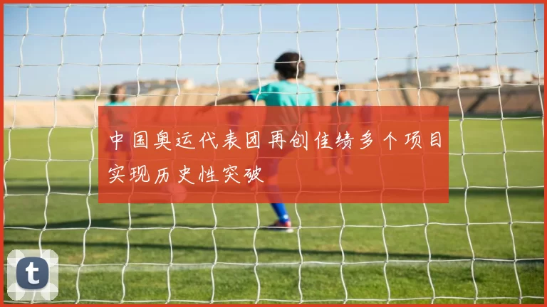 中国奥运代表团再创佳绩多个项目实现历史性突破