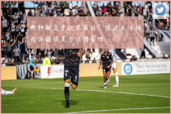 哪种胰岛素效果最好？球迷关注梅西体能恢复与伤情管理