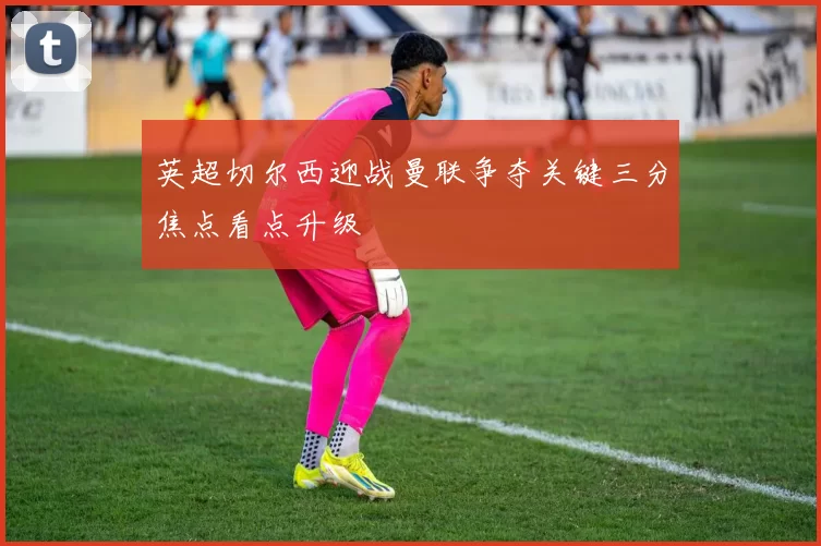 英超切尔西迎战曼联争夺关键三分焦点看点升级