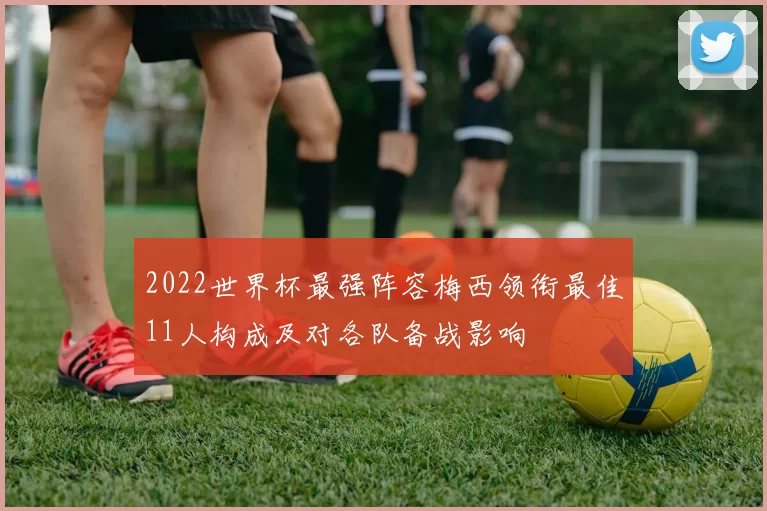 2022世界杯最强阵容梅西领衔最佳11人构成及对各队备战影响