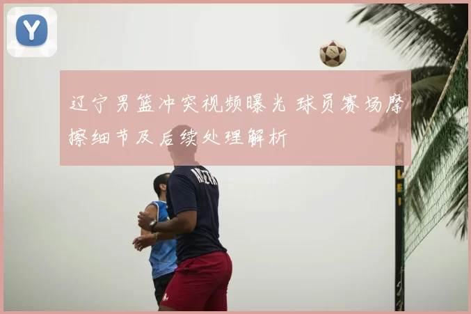 辽宁男篮冲突视频曝光 球员赛场摩擦细节及后续处理解析