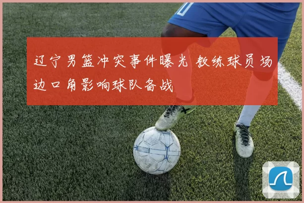 辽宁男篮冲突事件曝光 教练球员场边口角影响球队备战