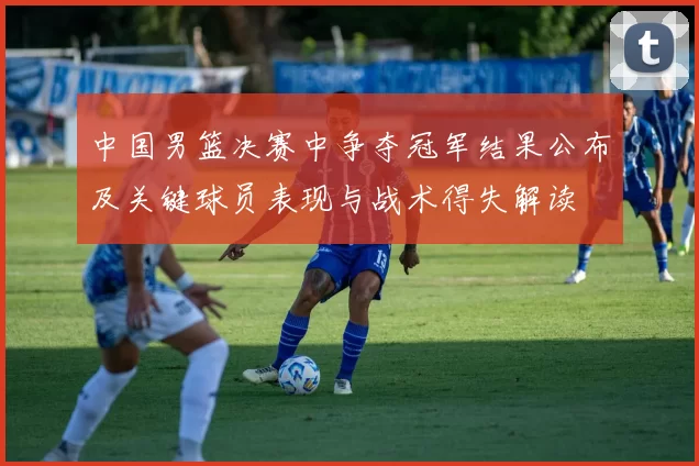 中国男篮决赛中争夺冠军结果公布及关键球员表现与战术得失解读