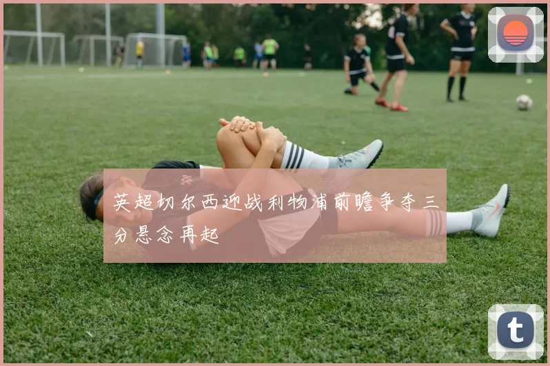 英超切尔西迎战利物浦前瞻争夺三分悬念再起