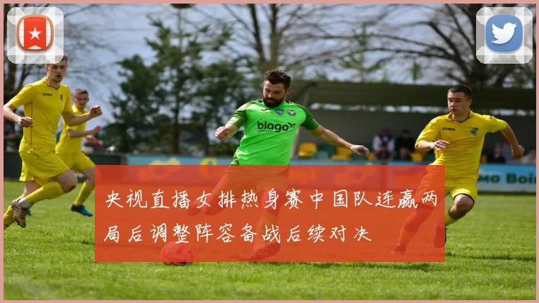 央视直播女排热身赛中国队连赢两局后调整阵容备战后续对决