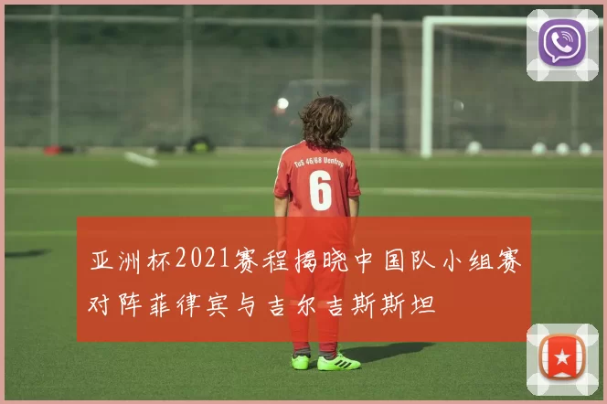 亚洲杯2021赛程揭晓中国队小组赛对阵菲律宾与吉尔吉斯斯坦