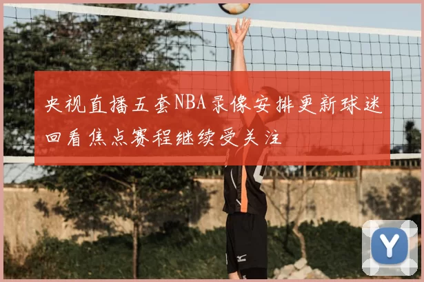 央视直播五套NBA录像安排更新球迷回看焦点赛程继续受关注