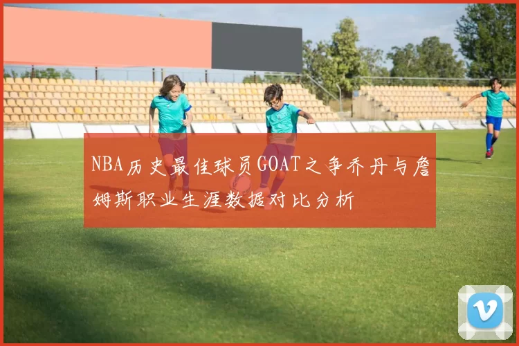 NBA历史最佳球员GOAT之争乔丹与詹姆斯职业生涯数据对比分析