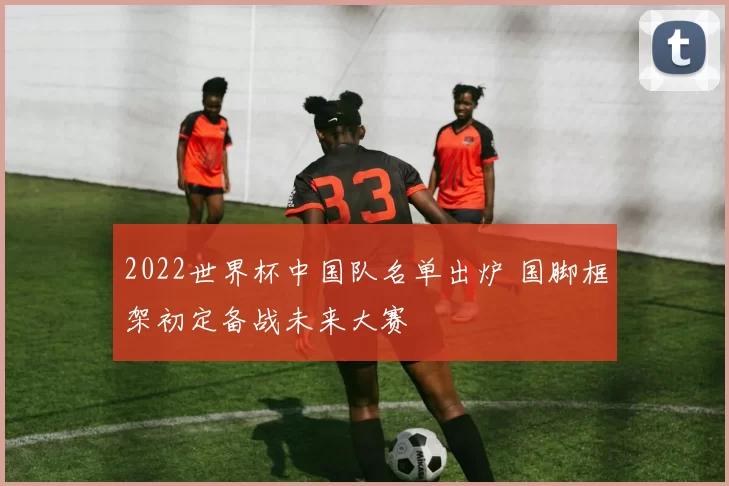 2022世界杯中国队名单出炉 国脚框架初定备战未来大赛