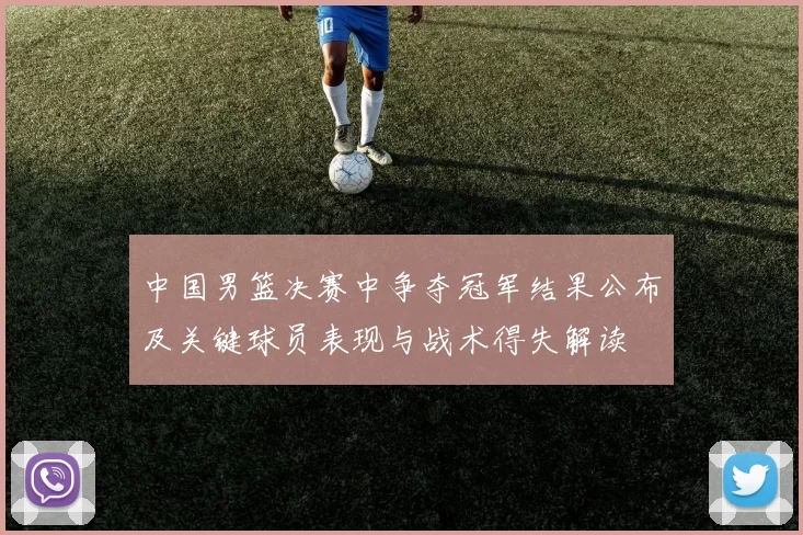 中国男篮决赛中争夺冠军结果公布及关键球员表现与战术得失解读