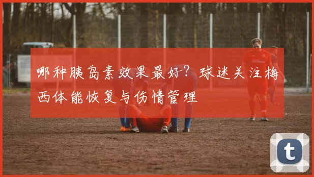哪种胰岛素效果最好?球迷关注梅西体能恢复与伤情管理
