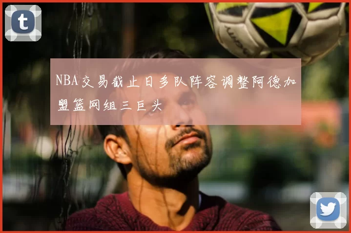 NBA交易截止日多队阵容调整阿德加盟篮网组三巨头