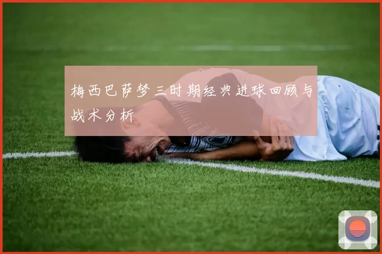 梅西巴萨梦三时期经典进球回顾与战术分析