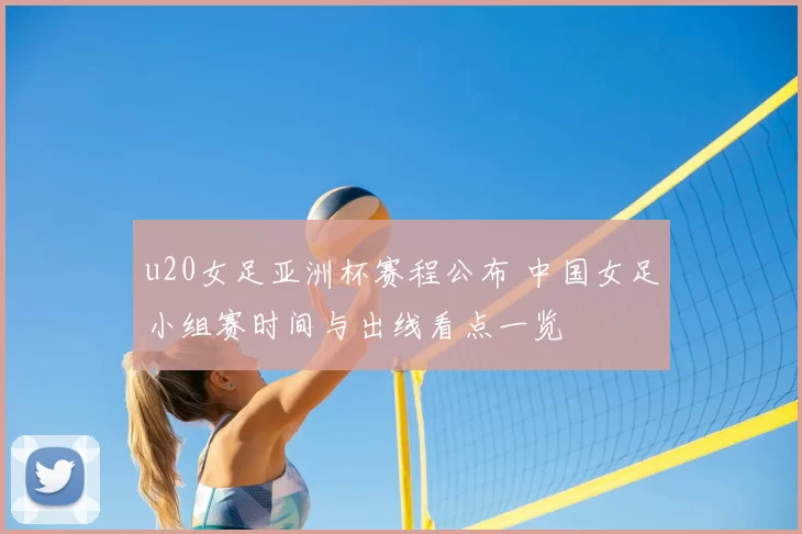 u20女足亚洲杯赛程公布 中国女足小组赛时间与出线看点一览