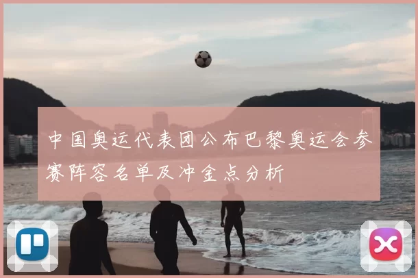 中国奥运代表团公布巴黎奥运会参赛阵容名单及冲金点分析