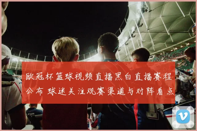 欧冠杯篮球视频直播黑白直播赛程公布 球迷关注观赛渠道与对阵看点