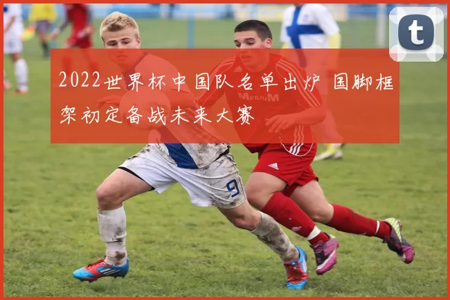 2022世界杯中国队名单出炉 国脚框架初定备战未来大赛
