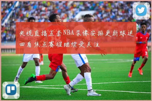 央视直播五套NBA录像安排更新球迷回看焦点赛程继续受关注