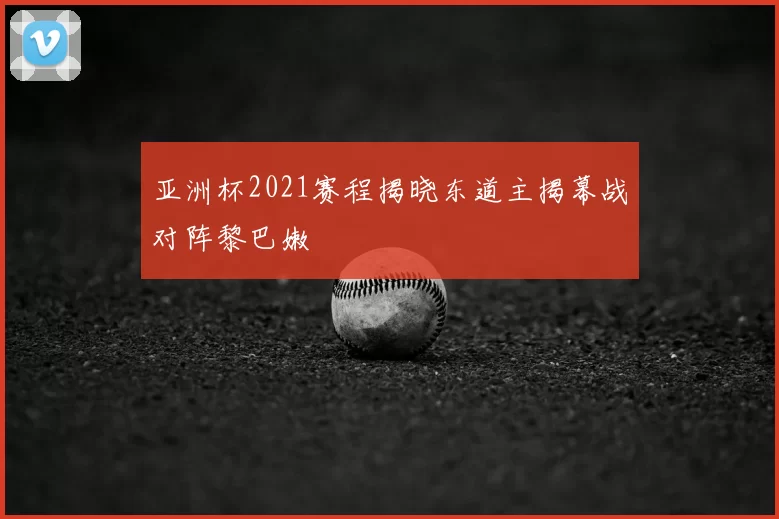 亚洲杯2021赛程揭晓东道主揭幕战对阵黎巴嫩