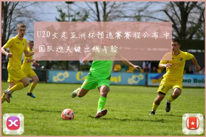 U20女足亚洲杯预选赛赛程公布 中国队迎关键出线考验