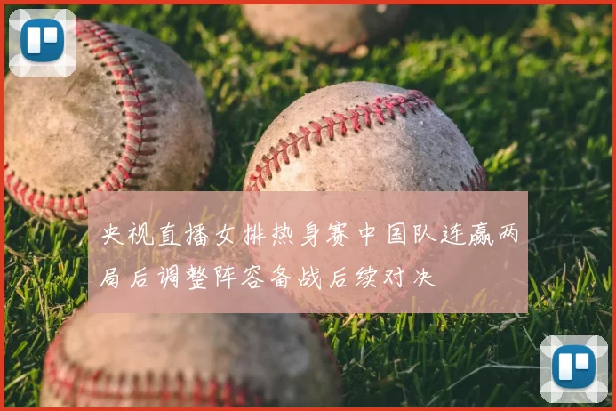 央视直播女排热身赛中国队连赢两局后调整阵容备战后续对决